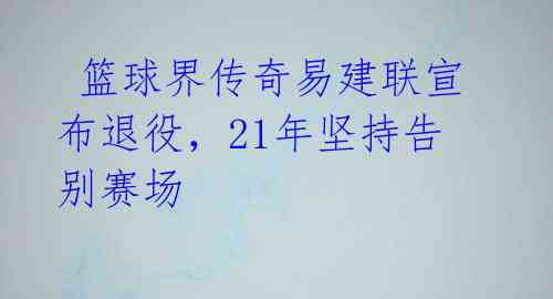  篮球界传奇易建联宣布退役，21年坚持告别赛场 