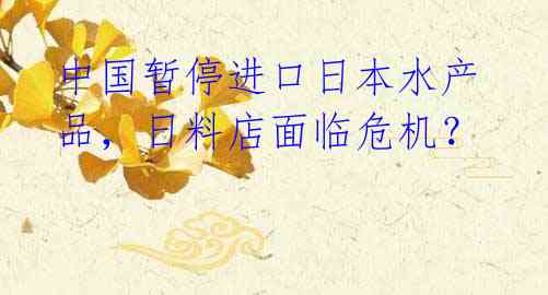 中国暂停进口日本水产品,日料店面临危机?