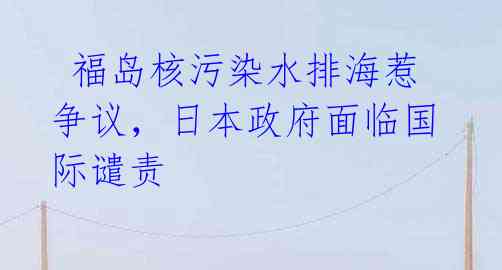 福岛核污染水排海惹争议,日本政府面临国际谴责