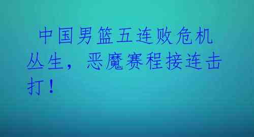 中国男篮五连败危机丛生,恶魔赛程接连击打!