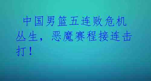  中国男篮五连败危机丛生，恶魔赛程接连击打！ 