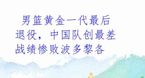 男篮黄金一代最后退役,中国队创最差战绩惨败波多黎各