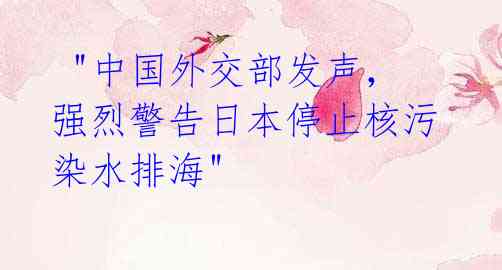 "中国外交部发声,强烈警告日本停止核污染水排海"