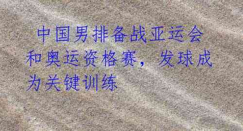 中国男排备战亚运会和奥运资格赛,发球成为关键训练