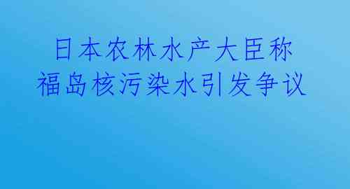  日本农林水产大臣称福岛核污染水引发争议 