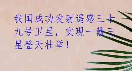 我国成功发射遥感三十九号卫星,实现一箭三星登天壮举!