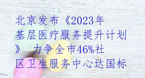 北京发布《2023年基层医疗服务提升计划》 力争全市46%社区卫生服务中心达国标 