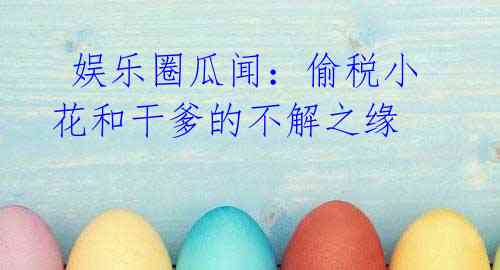 娱乐圈瓜闻:偷税小花和干爹的不解之缘
