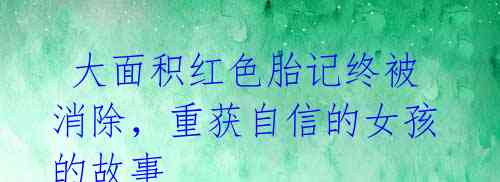 大面积红色胎记终被消除,重获自信的女孩的故事