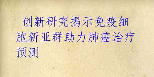 创新研究揭示免疫细胞新亚群助力肺癌治疗预测