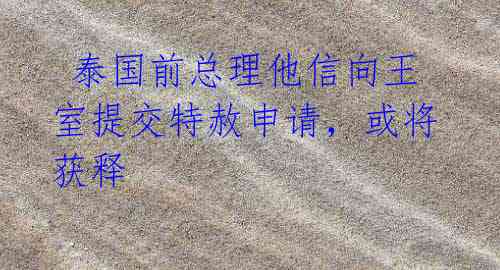 泰国前总理他信向王室提交特赦申请,或将获释