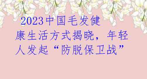 2023中国毛发健康生活方式揭晓,年轻人发起“防脱保卫战”