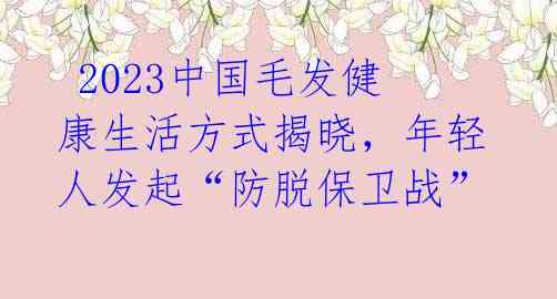  2023中国毛发健康生活方式揭晓，年轻人发起“防脱保卫战” 