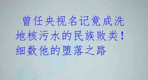 曾任央视名记竟成洗地核污水的民族败类!细数他的堕落之路
