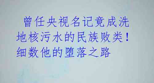  曾任央视名记竟成洗地核污水的民族败类！细数他的堕落之路 