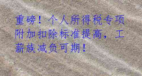 重磅!个人所得税专项附加扣除标准提高,工薪族减负可期!