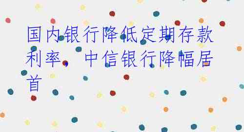 国内银行降低定期存款利率,中信银行降幅居首