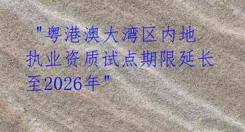 "粤港澳大湾区内地执业资质试点期限延长至2026年"