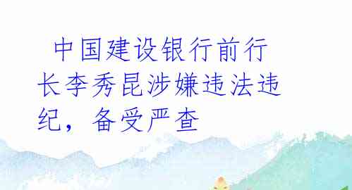 中国建设银行前行长李秀昆涉嫌违法违纪,备受严查