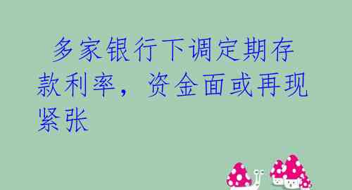  多家银行下调定期存款利率，资金面或再现紧张