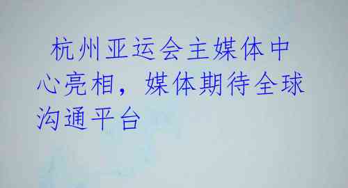 杭州亚运会主媒体中心亮相,媒体期待全球沟通平台