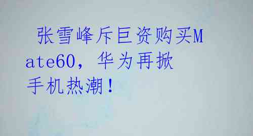张雪峰斥巨资购买Mate60,华为再掀手机热潮!