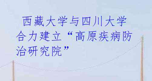 西藏大学与四川大学合力建立“高原疾病防治研究院”