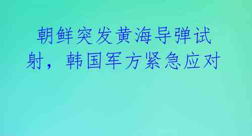  朝鲜突发黄海导弹试射，韩国军方紧急应对
