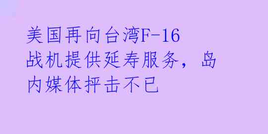 美国再向台湾F-16战机提供延寿服务，岛内媒体抨击不已
