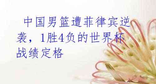 中国男篮遭菲律宾逆袭,1胜4负的世界杯战绩定格