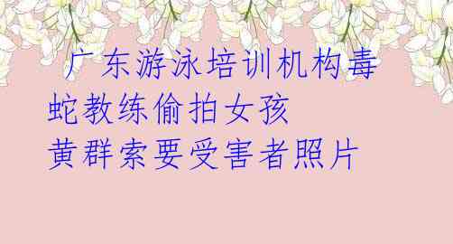 广东游泳培训机构毒蛇教练偷拍女孩 黄群索要受害者照片