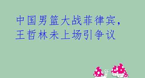 中国男篮大战菲律宾,王哲林未上场引争议