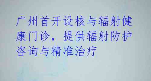 广州首开设核与辐射健康门诊，提供辐射防护咨询与精准治疗 