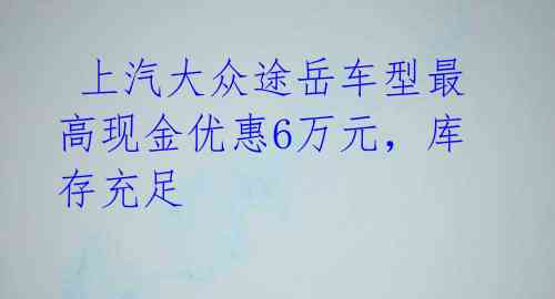  上汽大众途岳车型最高现金优惠6万元，库存充足 