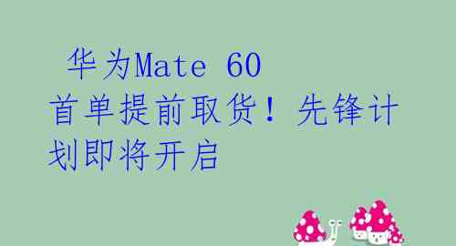  华为Mate 60首单提前取货！先锋计划即将开启