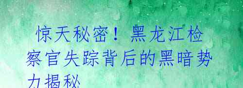 惊天秘密!黑龙江检察官失踪背后的黑暗势力揭秘