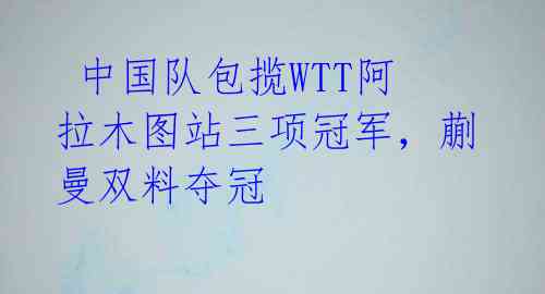  中国队包揽WTT阿拉木图站三项冠军，蒯曼双料夺冠 