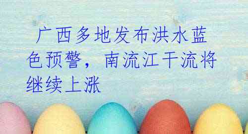 广西多地发布洪水蓝色预警,南流江干流将继续上涨