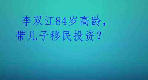李双江84岁高龄,带儿子移民投资?