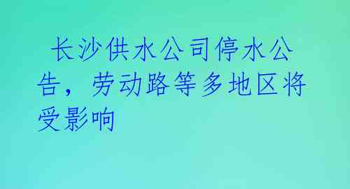 长沙供水公司停水公告,劳动路等多地区将受影响