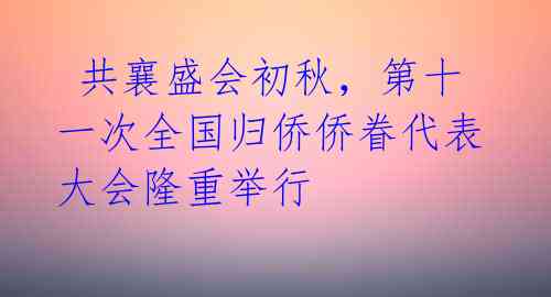  共襄盛会初秋，第十一次全国归侨侨眷代表大会隆重举行 