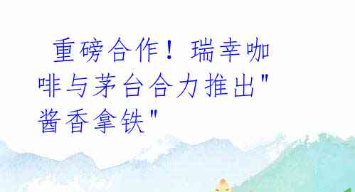 重磅合作!瑞幸咖啡与茅台合力推出"酱香拿铁"