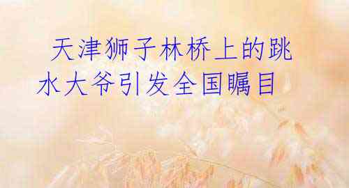天津狮子林桥上的跳水大爷引发全国瞩目