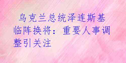  乌克兰总统泽连斯基临阵换将：重要人事调整引关注 