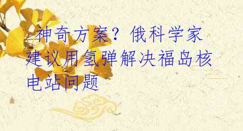 神奇方案?俄科学家建议用氢弹解决福岛核电站问题