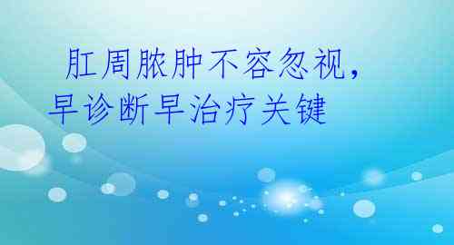 肛周脓肿不容忽视,早诊断早治疗关键