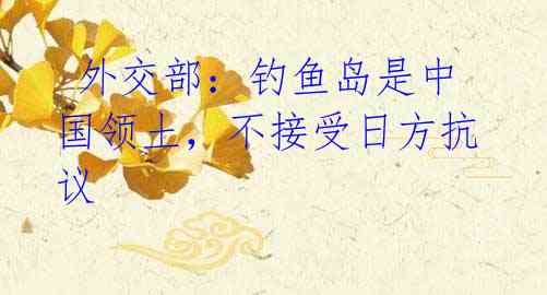 外交部:钓鱼岛是中国领土,不接受日方抗议