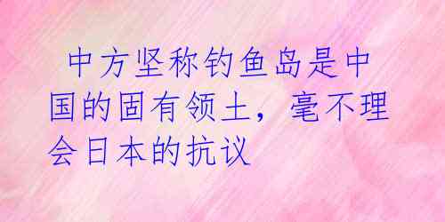 中方坚称钓鱼岛是中国的固有领土,毫不理会日本的抗议