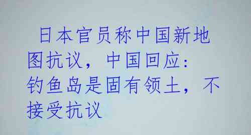  日本官员称中国新地图抗议，中国回应: 钓鱼岛是固有领土，不接受抗议 