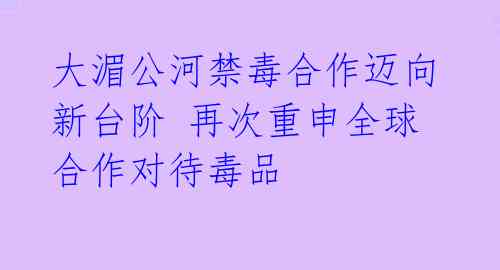 大湄公河禁毒合作迈向新台阶 再次重申全球合作对待毒品 